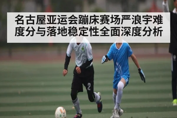 名古屋亚运会蹦床赛场严浪宇难度分与落地稳定性全面深度分析