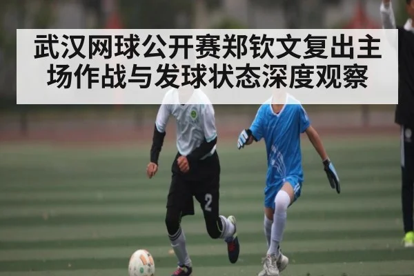 武汉网球公开赛郑钦文复出主场作战与发球状态深度观察